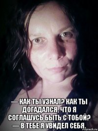  — как ты узнал? как ты догадался, что я соглашусь быть с тобой? — в тебе я увидел себя.