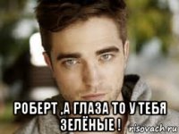  роберт ,а глаза то у тебя зелёные !