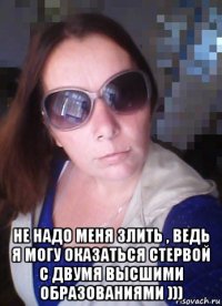  не надо меня злить , ведь я могу оказаться стервой с двумя высшими образованиями )))