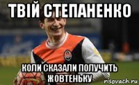 твій степаненко коли сказали получить жовтеньку