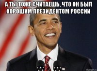 а ты тоже считаешь, что он был хорошим президентом россии 