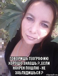  говоришь географию хорошо знаешь ?..если нахрен пошлю - не заблудишься ?