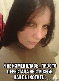 я не изменилась , просто перестала вести себя как вы хотите !