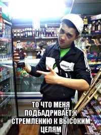  то что меня подбадривает,к стремлению к высоким целям
