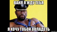 ваня я жду тебя я хочу тобой овладеть
