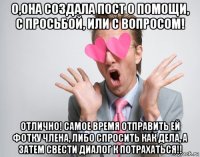 о,она создала пост о помощи, с просьбой, или с вопросом! отлично! самое время отправить ей фотку члена, либо спросить как дела, а затем свести диалог к потрахаться!!