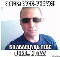 фасс..фасс..анфас!! бо абасцуць тебе очко... и глаз