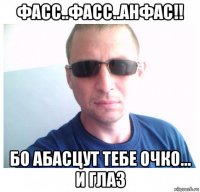 фасс..фасс..анфас!! бо абасцут тебе очко... и глаз