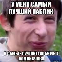 у меня самый лучший паблик и самые лучшие,любимые подписчики