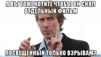 а вы тоже хотите чтобы он снял отдельный фильм посвещенный только взрывам?