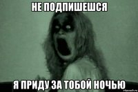 не подпишешся я приду за тобой ночью