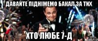 давайте піднімемо бакал за тих хто любе 7-д