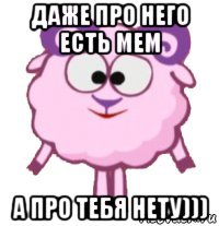 даже про него есть мем а про тебя нету)))