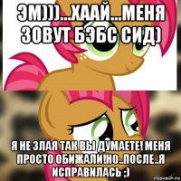 эм)))...хаай...меня зовут бэбс сид) я не злая так вы думаете! меня просто обижали!но..после..я исправилась ;)