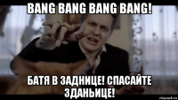bang bang bang bang! батя в заднице! спасайте зданьице!