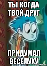 ты когда твой друг придумал веселуху