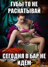 губы то не раскатывай сегодня в бар не идём