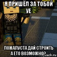 я пришёл за тобой уе пожалуста дай строить а ето возможно?