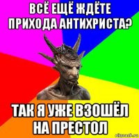 всё ещё ждёте прихода антихриста? так я уже взошёл на престол