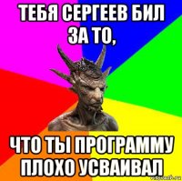 тебя сергеев бил за то, что ты программу плохо усваивал