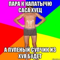 пара к капатычю саса хуец а пупеный супчик из хуя будет