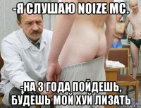 -я слушаю noize mc. -на 3 года пойдешь, будешь мой хуй лизать