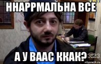 ннаррмальна все а у ваас ккак?