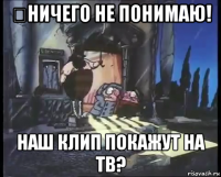 ничего не понимаю! наш клип покажут на тв?