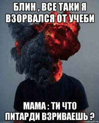 блин , все таки я взорвался от учеби мама : ти что питарди взриваешь ?