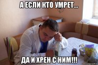 а если кто умрет... да и хрен с ним!!!