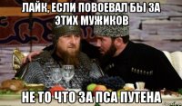 лайк, если повоевал бы за этих мужиков не то что за пса путена
