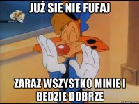 już sie nie fufaj zaraz wszystko minie i bedzie dobrze