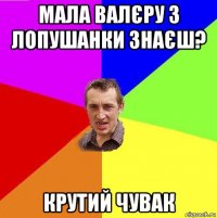мала валєру з лопушанки знаєш? крутий чувак