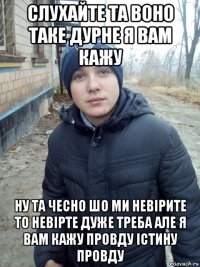 слухайте та воно таке дурне я вам кажу ну та чесно шо ми невірите то невірте дуже треба але я вам кажу провду істину провду
