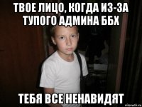 твое лицо, когда из-за тупого админа ббх тебя все ненавидят