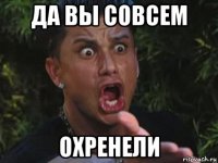 да вы совсем охренели