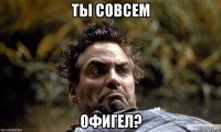 ты совсем офигел?