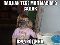 пап,как тебе моя маска в садик фу,уродина