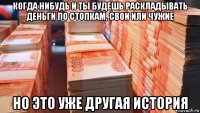 когда нибудь и ты будешь раскладывать деньги по стопкам, свои или чужие но это уже другая история
