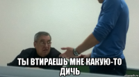  ты втираешь мне какую-то дичь