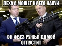 леха а может ну его нахуй он и без ружья домой отпустит