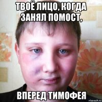 твоё лицо, когда занял помост, вперед тимофея