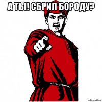 а ты! сбрил бороду? 