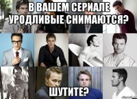 в вашем сериале уродливые снимаются? шутите?