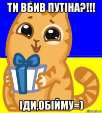 ти вбив путіна?!!! іди,обійму=)