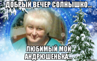 добрый вечер солнышко... любимый мой андрюшенька...