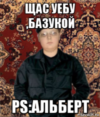 щас уебу ,базукой ps:альберт