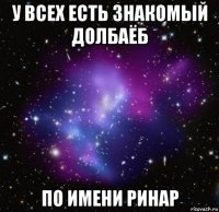 у всех есть знакомый долбаёб по имени ринар