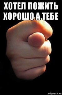 хотел пожить хорошо а тебе 