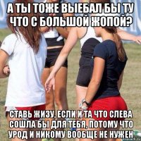 а ты тоже выебал бы ту что с большой жопой? ставь жизу, если и та что слева сошла бы для тебя, потому что урод и никому вообще не нужен